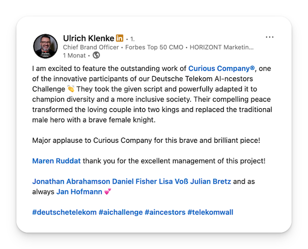 "I am excited to feature the outstanding work of Curious Company®, one of the innovative participants of our Deutsche Telekom AI-ncestors Challenge 👏 They took the given script and powerfully adapted it to champion diversity and a more inclusive society. Their compelling peace transformed the loving couple into two kings and replaced the traditional male hero with a brave female knight. Major applause to Curious Company for this brave and brilliant piece!"